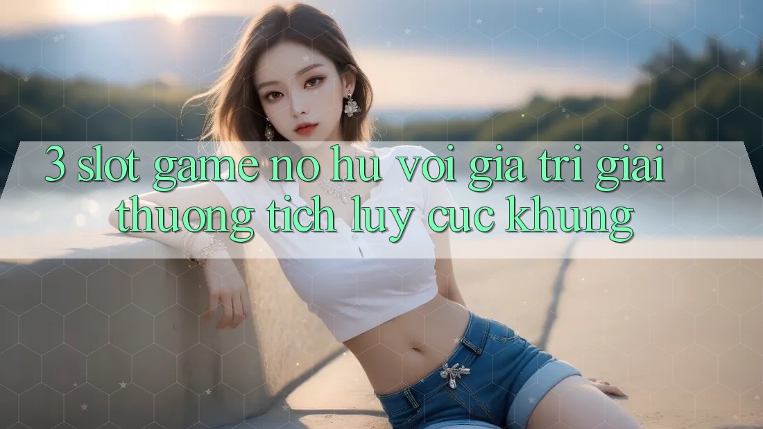 3. Slot Game (Nổ Hũ) Với Giá Trị Giải thưởng tích lũy Cực Khủng