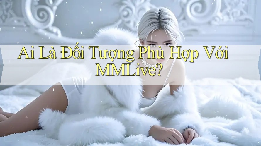 Ai Là Đối Tượng Phù Hợp Với MMLive?