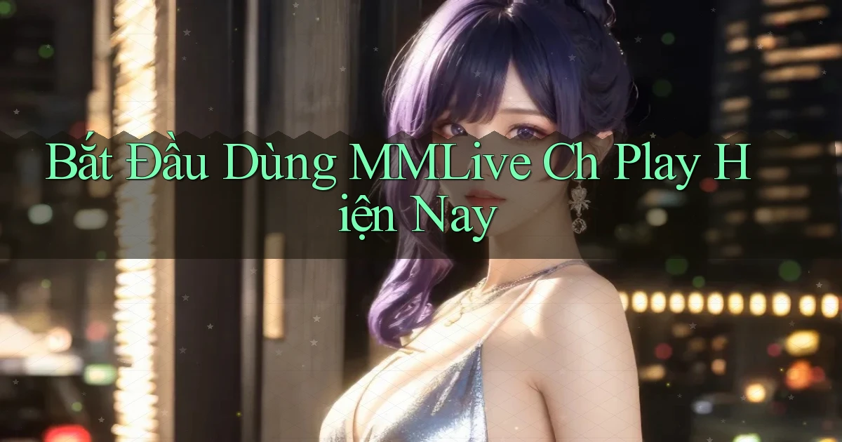 bắt đầu dùng mmlive ch play hiện nay