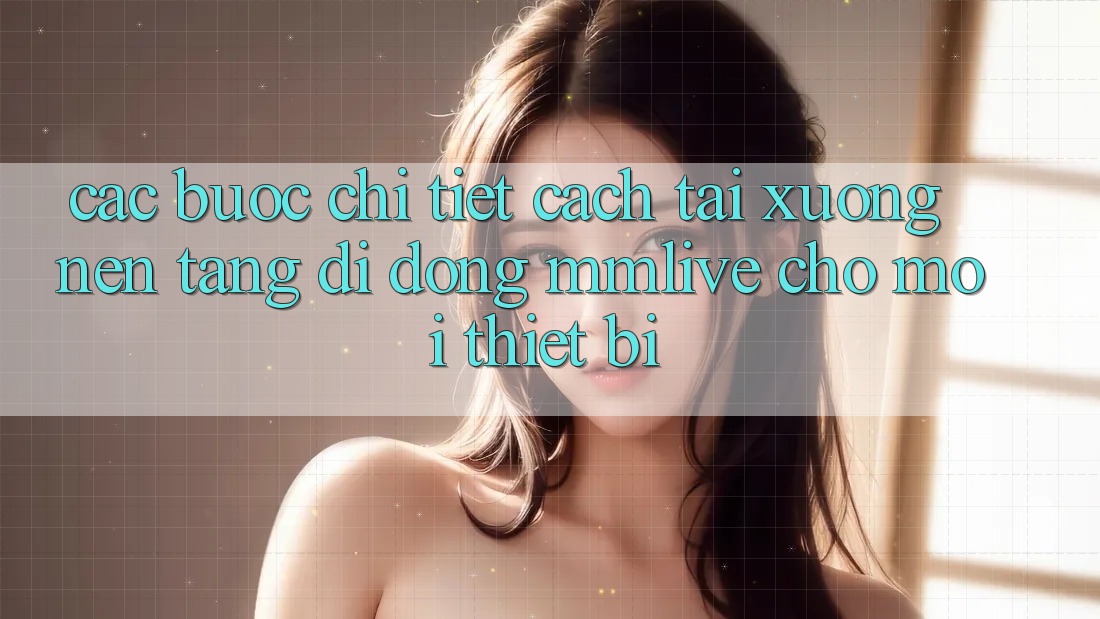 Các bước Chi Tiết Cách Tải xuống Nền tảng di động MMLive Cho Mọi Thiết Bị