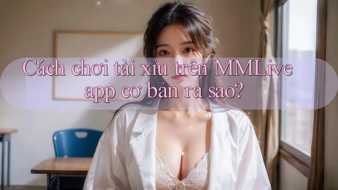 Cách chơi tài xỉu trên MMLive app cơ bản ra sao?