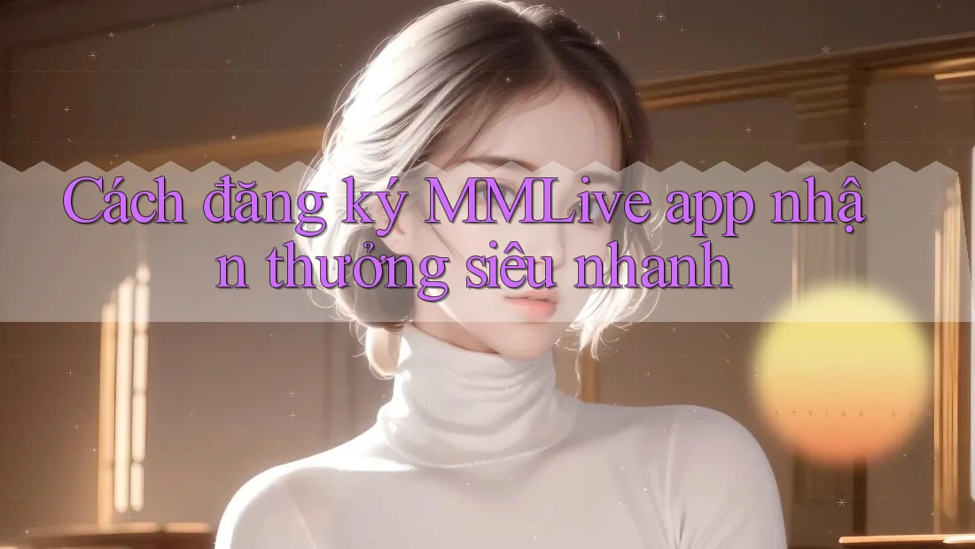 Cách đăng ký MMLive app nhận thưởng siêu nhanh
