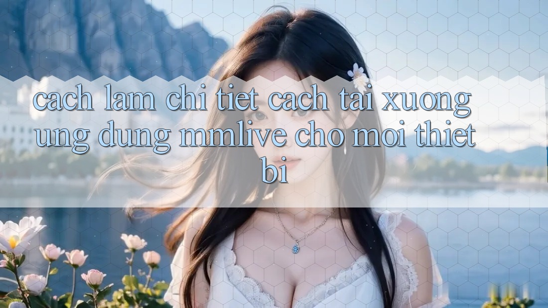 Cách làm Chi Tiết Cách Tải xuống Ứng dụng MMLive Cho Mọi Thiết Bị