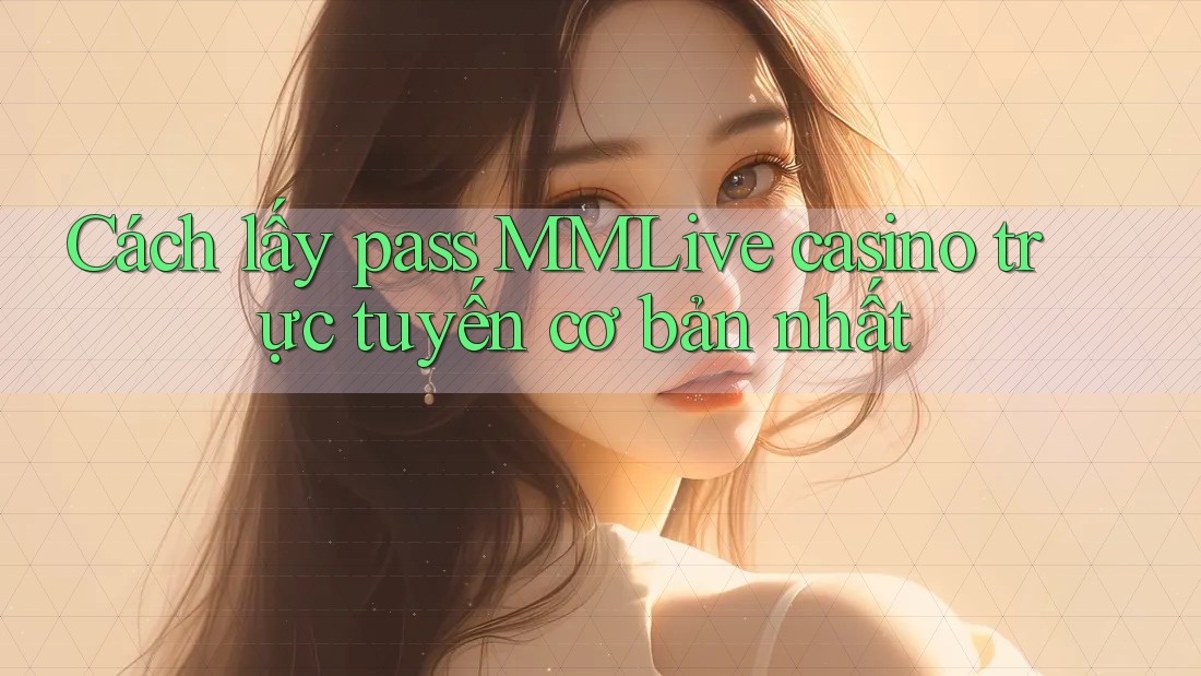 Cách lấy pass MMLive casino trực tuyến cơ bản nhất