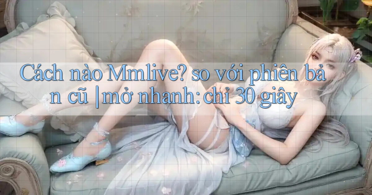 Cách nào Mmlive so với phiên bản cũ mở nhanh chỉ 30 giây