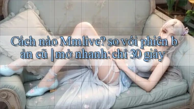 Cách nào Mmlive so với phiên bản cũ mở nhanh chỉ 30 giây