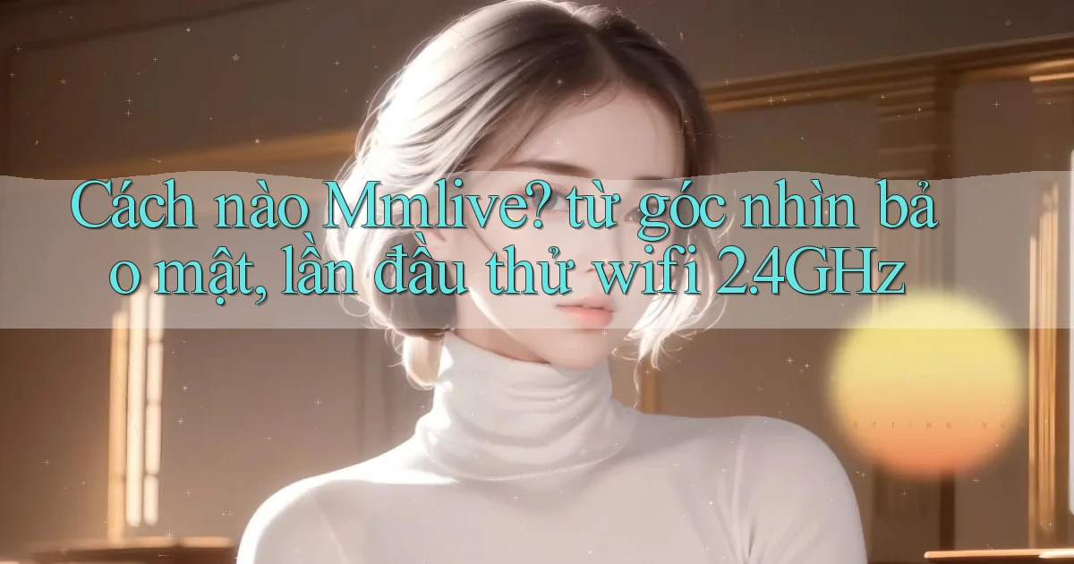 Cách nào Mmlive từ góc nhìn bảo mật, lần đầu thử wifi 2.4GHz