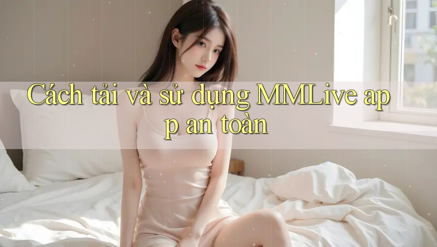Cách tải và sử dụng MMLive app an toàn