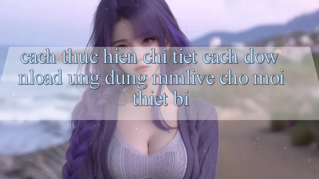 Cách thực hiện Chi Tiết Cách Download Ứng dụng MMLive Cho Mọi Thiết Bị