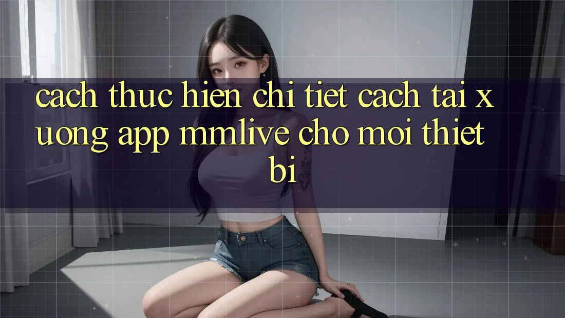 Cách thực hiện Chi Tiết Cách Tải xuống App MMLive Cho Mọi Thiết Bị