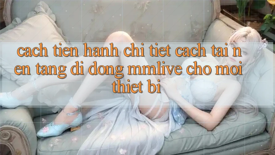 Cách tiến hành Chi Tiết Cách Tải Nền tảng di động MMLive Cho Mọi Thiết Bị