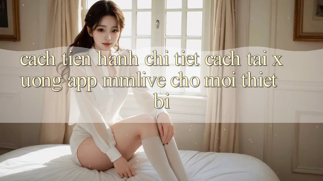 Cách tiến hành Chi Tiết Cách Tải xuống App MMLive Cho Mọi Thiết Bị