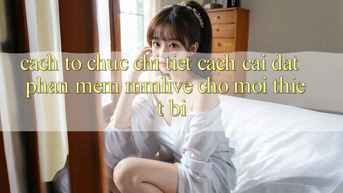Cách tổ chức Chi Tiết Cách Cài đặt Phần mềm MMLive Cho Mọi Thiết Bị