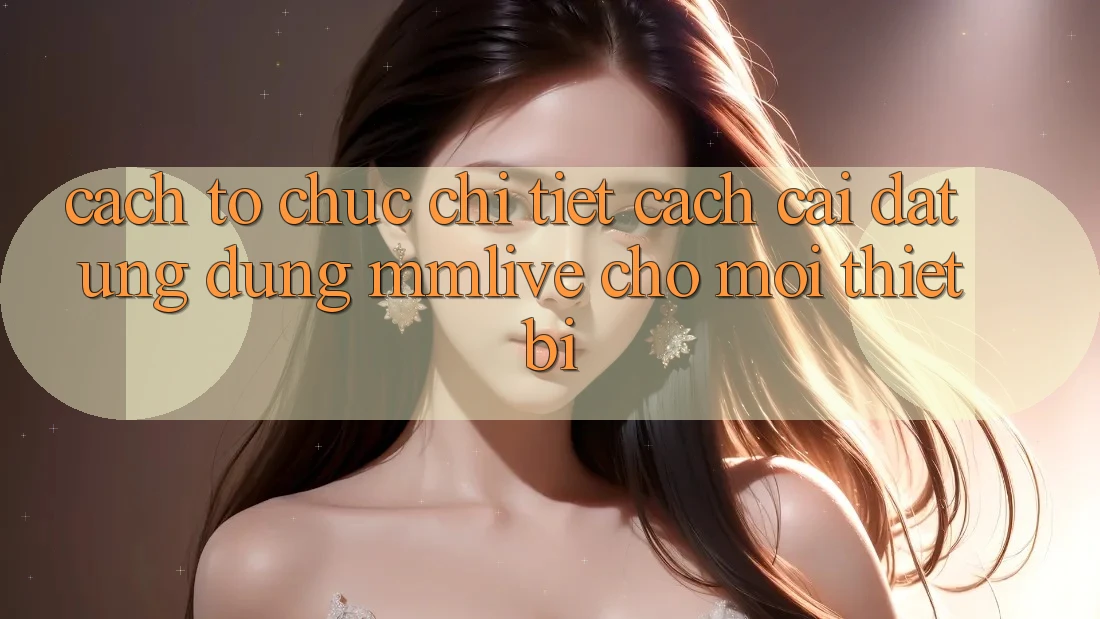 Cách tổ chức Chi Tiết Cách Cài đặt Ứng dụng MMLive Cho Mọi Thiết Bị