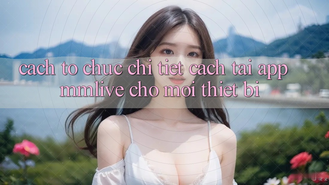 Cách tổ chức Chi Tiết Cách Tải App MMLive Cho Mọi Thiết Bị