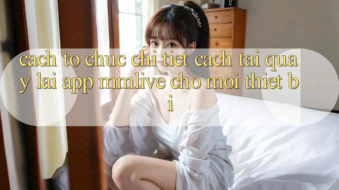 Cách tổ chức Chi Tiết Cách Tải quay lại App MMLive Cho Mọi Thiết Bị