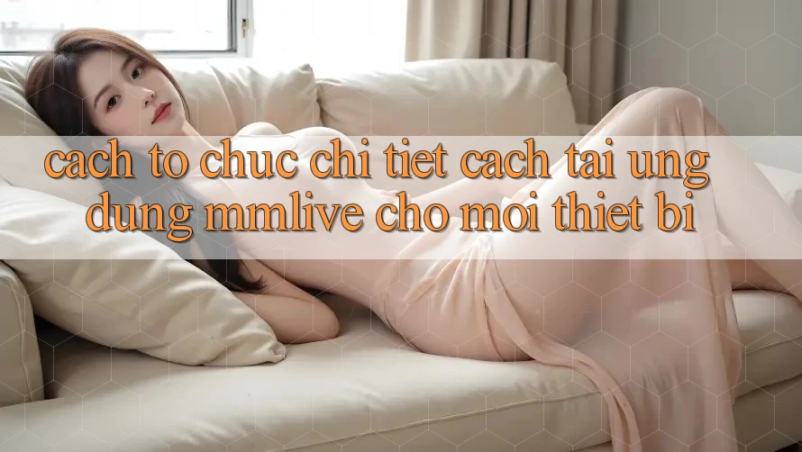 Cách tổ chức Chi Tiết Cách Tải Ứng dụng MMLive Cho Mọi Thiết Bị