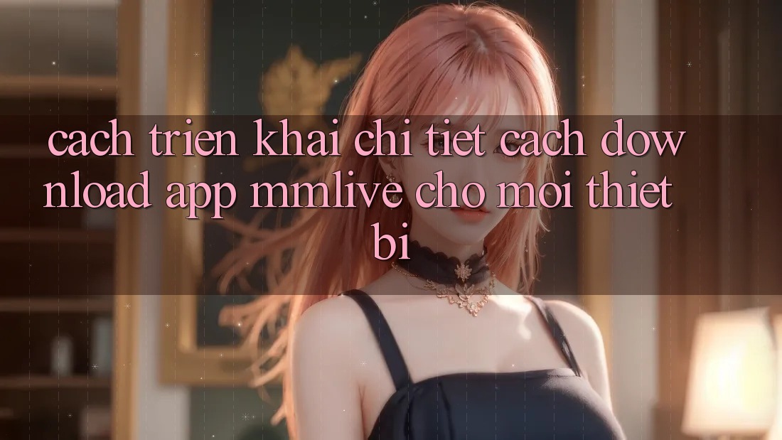 Cách triển khai Chi Tiết Cách Download App MMLive Cho Mọi Thiết Bị