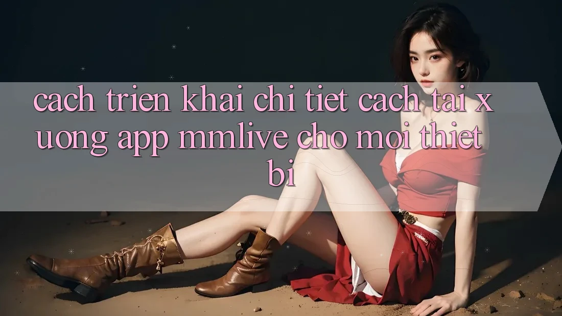 Cách triển khai Chi Tiết Cách Tải xuống App MMLive Cho Mọi Thiết Bị