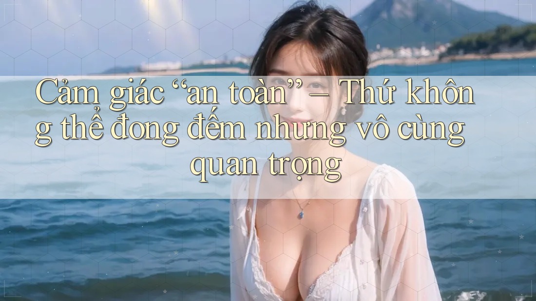 Cảm giác “an toàn” – Thứ không thể đong đếm nhưng vô cùng quan trọng