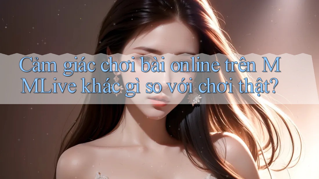 Cảm giác chơi bài online trên MMLive khác gì so với chơi thật?