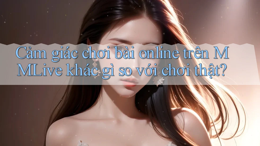 Cảm giác chơi bài online trên MMLive khác gì so với chơi thật?