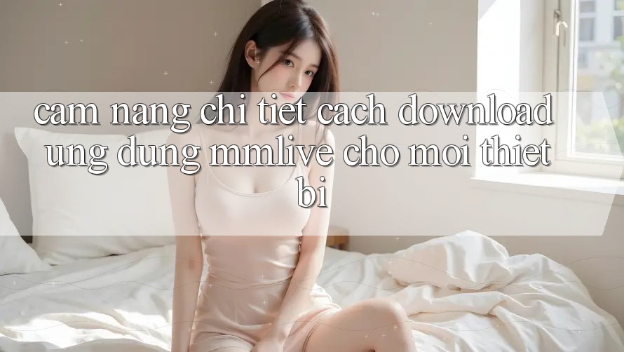 Cẩm nang Chi Tiết Cách Download Ứng dụng MMLive Cho Mọi Thiết Bị