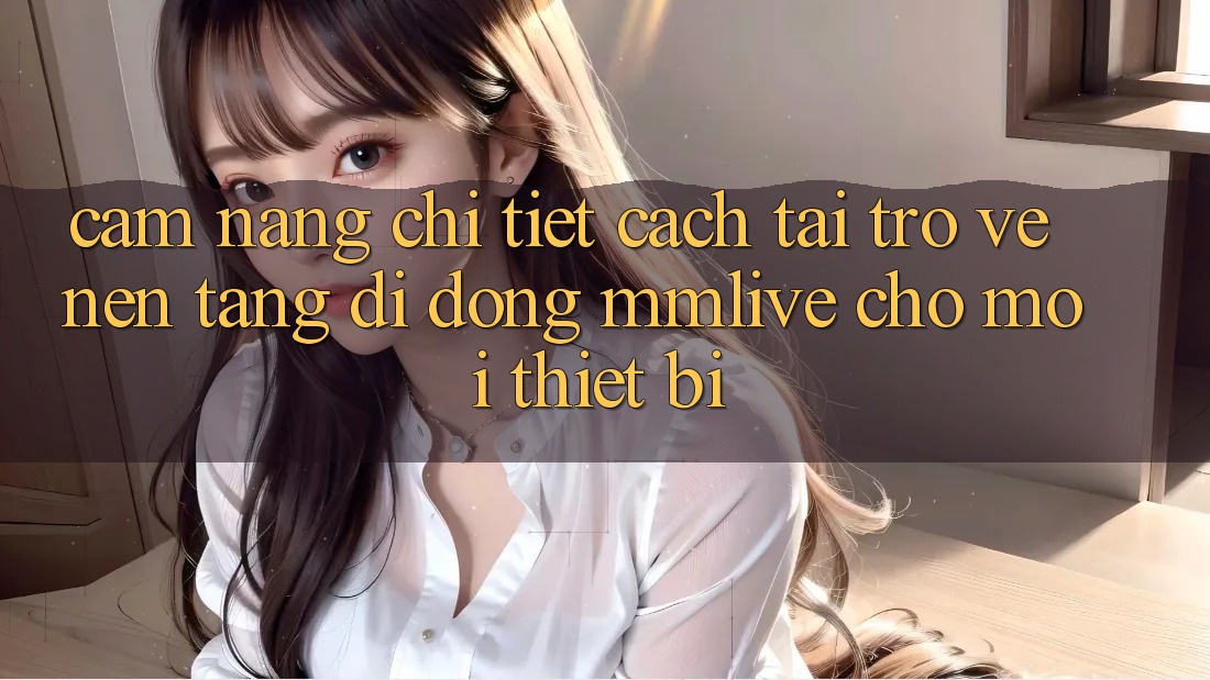 Cẩm nang Chi Tiết Cách Tải trở về Nền tảng di động MMLive Cho Mọi Thiết Bị