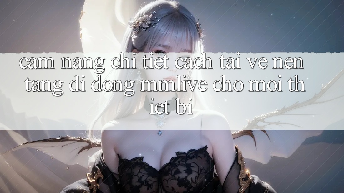 Cẩm nang Chi Tiết Cách Tải về Nền tảng di động MMLive Cho Mọi Thiết Bị