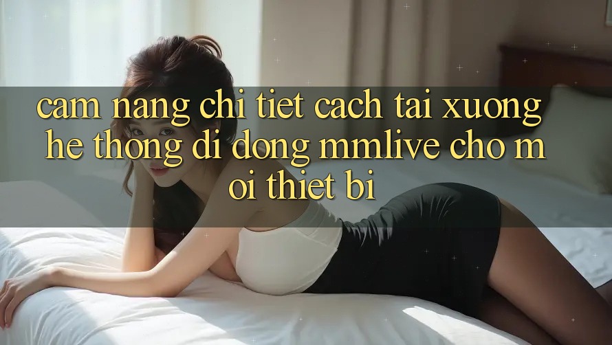 Cẩm nang Chi Tiết Cách Tải xuống Hệ thống di động MMLive Cho Mọi Thiết Bị