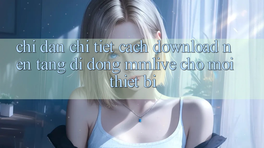 Chỉ dẫn Chi Tiết Cách Download Nền tảng di động MMLive Cho Mọi Thiết Bị