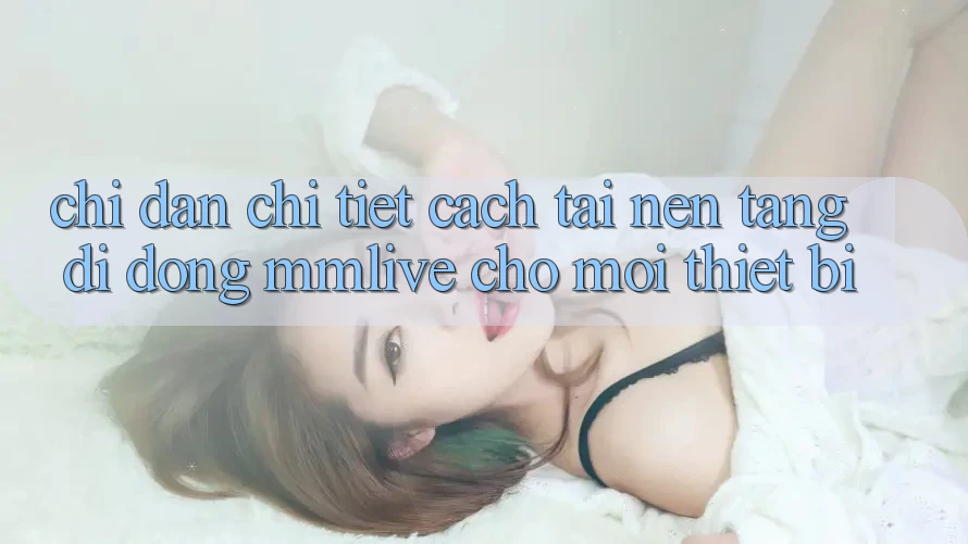 Chỉ dẫn Chi Tiết Cách Tải Nền tảng di động MMLive Cho Mọi Thiết Bị