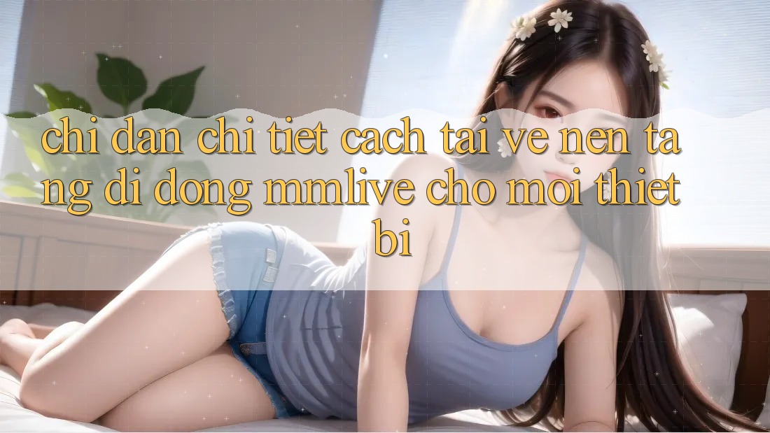 Chỉ dẫn Chi Tiết Cách Tải về Nền tảng di động MMLive Cho Mọi Thiết Bị