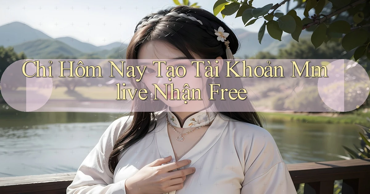 chỉ hôm nay tạo tài khoản mmlive nhận free