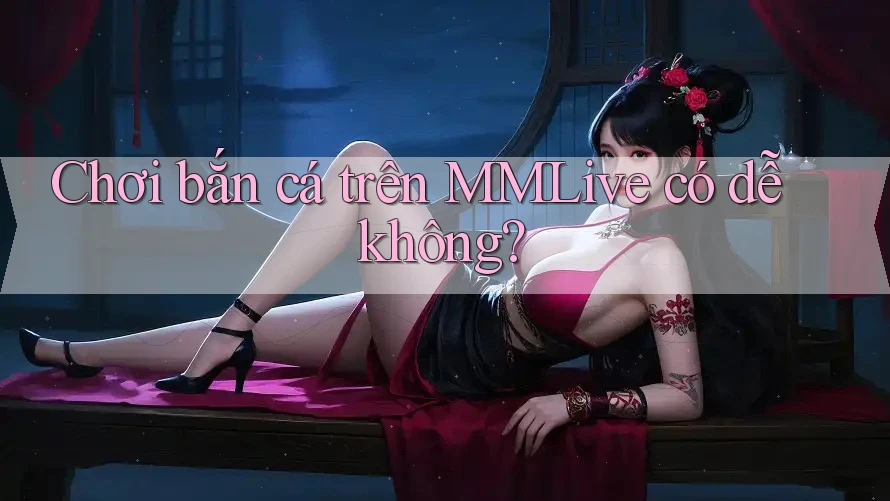 Chơi bắn cá trên MMLive có dễ không?