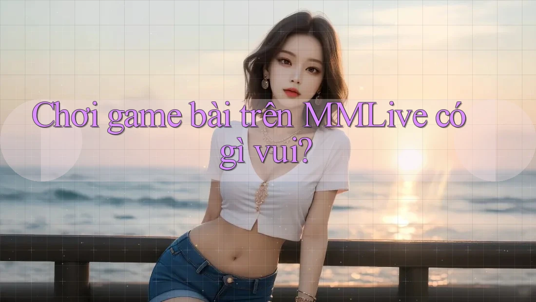 Chơi game bài trên MMLive có gì vui?