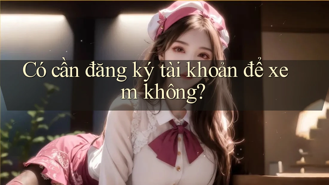 Có cần đăng ký tài khoản để xem không?