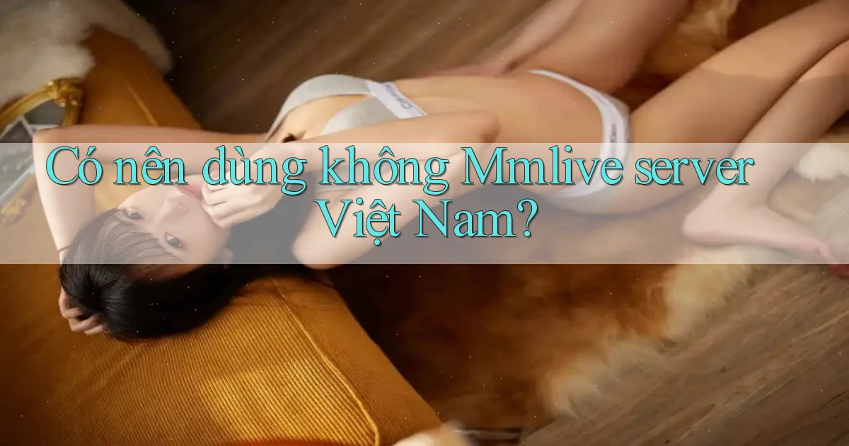 Có nên dùng không Mmlive server Việt Nam