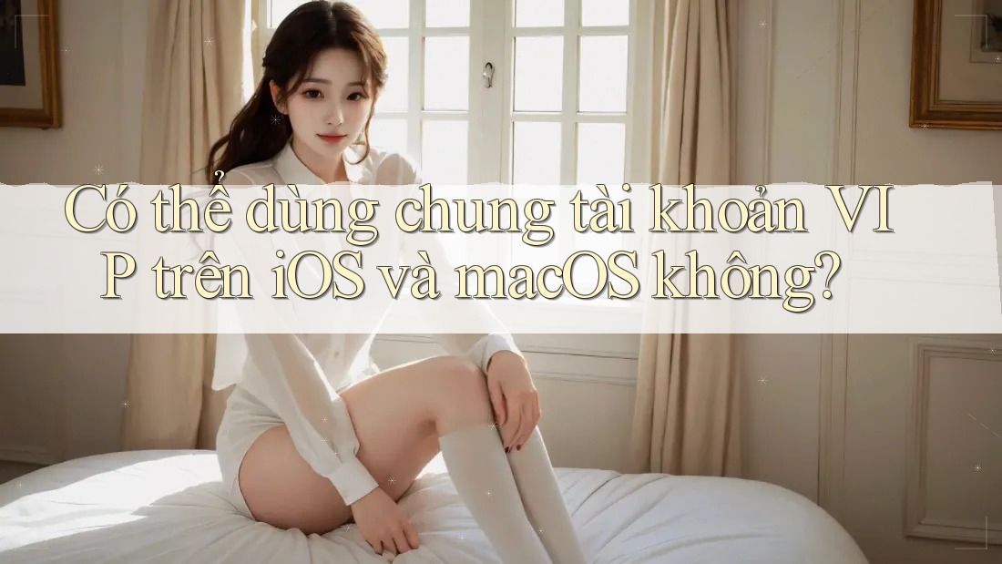Có thể dùng chung tài khoản VIP trên iOS và macOS không?