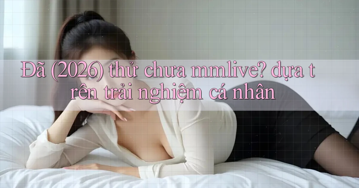 Đã (2026) thử chưa mmlive dựa trên trải nghiệm cá nhân