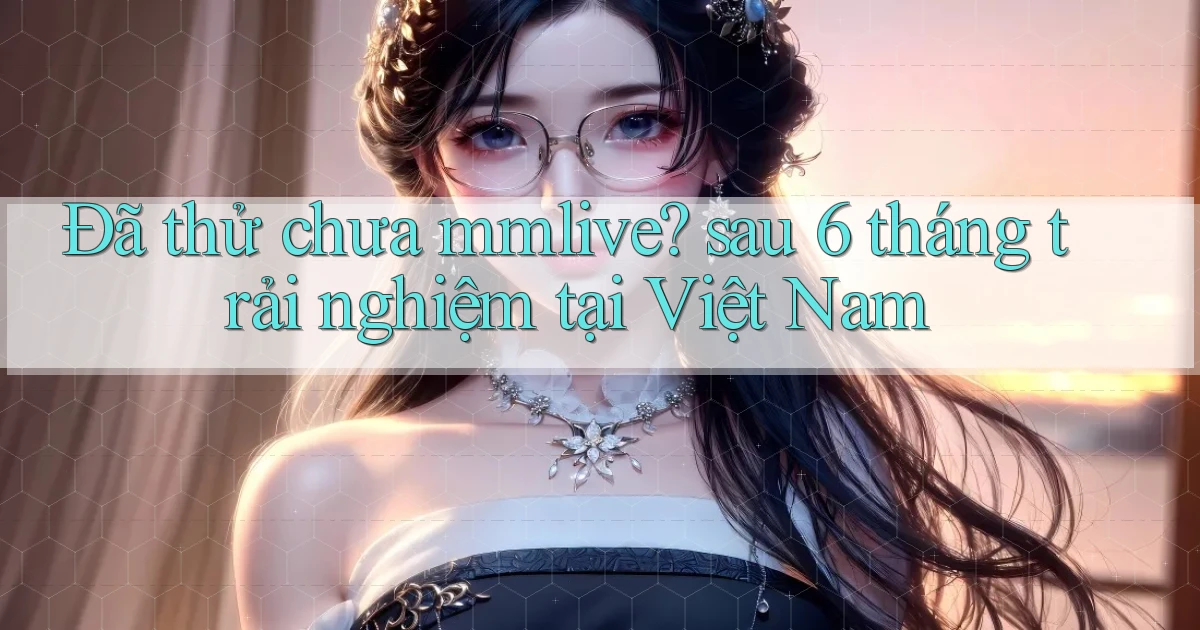 Đã thử chưa mmlive sau 6 tháng trải nghiệm tại Việt Nam