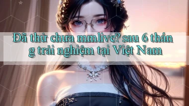 Đã thử chưa mmlive sau 6 tháng trải nghiệm tại Việt Nam