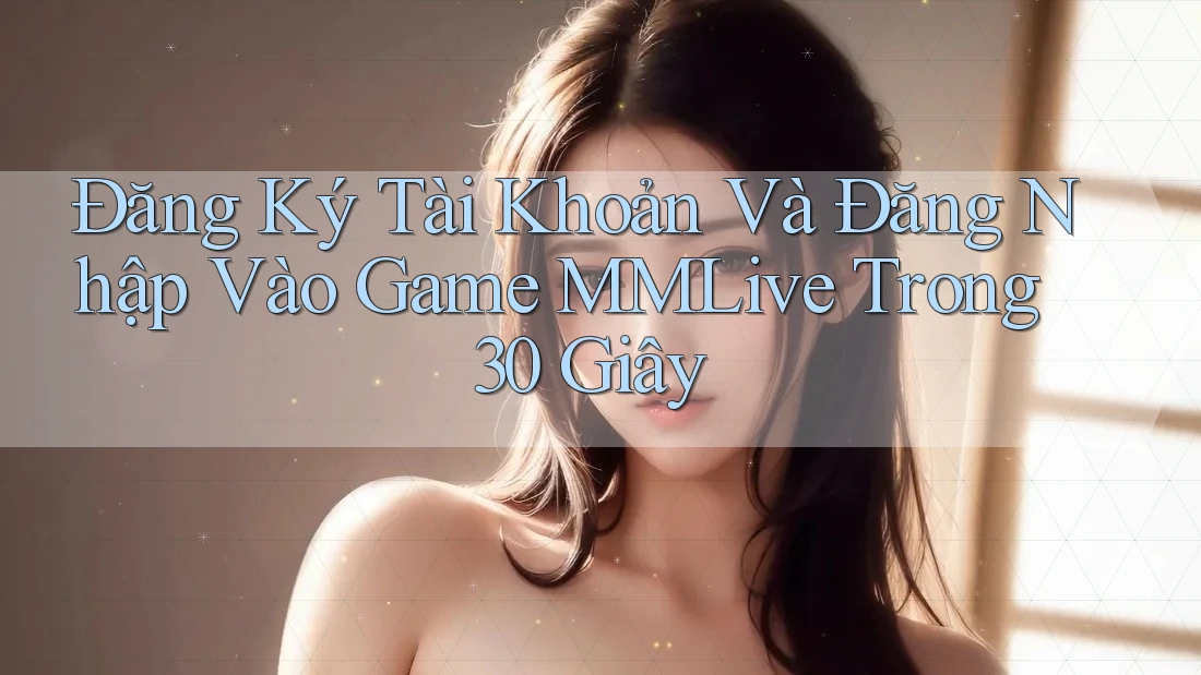 Đăng Ký Tài Khoản Và Đăng Nhập Vào Game MMLive Trong 30 Giây