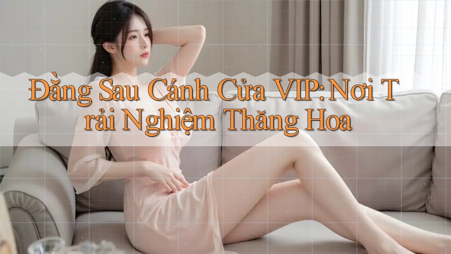Đằng Sau Cánh Cửa VIP: Nơi Trải Nghiệm Thăng Hoa