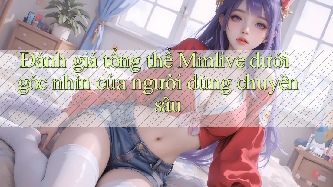 Đánh giá tổng thể Mmlive dưới góc nhìn của người dùng chuyên sâu Đánh giá tổng thể Mmlive dưới góc nhìn của người dùng chuyên sâu