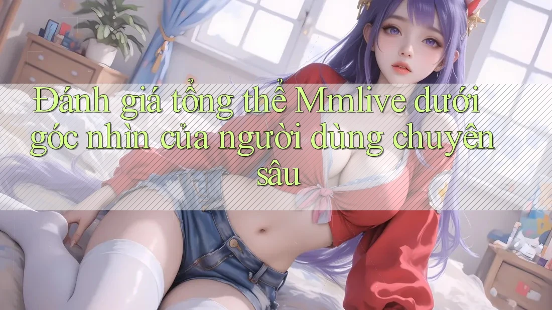 Đánh giá tổng thể Mmlive dưới góc nhìn của người dùng chuyên sâu