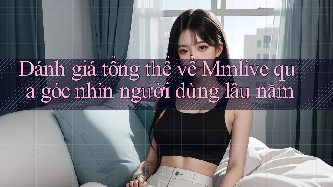Đánh giá tổng thể về Mmlive qua góc nhìn người dùng lâu năm