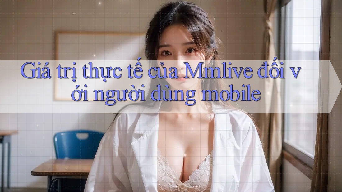 Giá trị thực tế của Mmlive đối với người dùng mobile