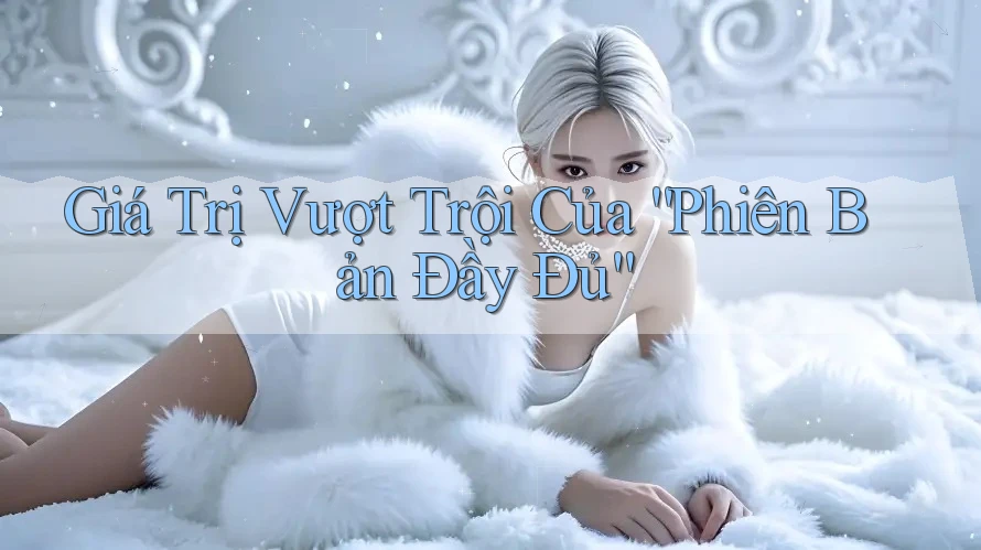 Giá Trị Vượt Trội Của “Phiên Bản Đầy Đủ”