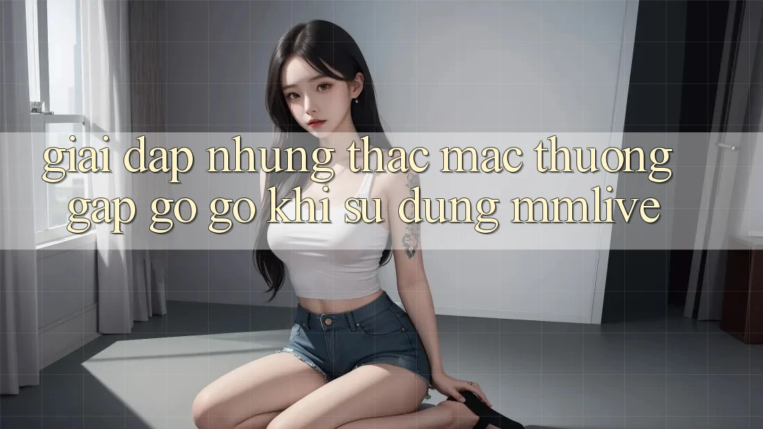 Giải Đáp Những Thắc Mắc Thường Gặp gỡ gỡ Khi Sử Dụng MMLive